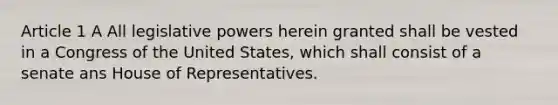 Article 1 A All legislative powers herein granted shall be vested in a Congress of the United States, which shall consist of a senate ans House of Representatives.