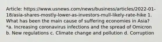 Article: https://www.usnews.com/news/business/articles/2022-01-18/asia-shares-mostly-lower-as-investors-mull-likely-rate-hike 1. What has been the main cause of suffering economies in Asia? *a. Increasing coronavirus infections and the spread of Omicron b. New regulations c. Climate change and pollution d. Corruption