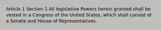 Article 1 Section 1 All <a href='https://www.questionai.com/knowledge/kkpmIpG7tU-legislative-power' class='anchor-knowledge'>legislative power</a>s herein granted shall be vested in a Congress of the United States, which shall consist of a Senate and House of Representatives.