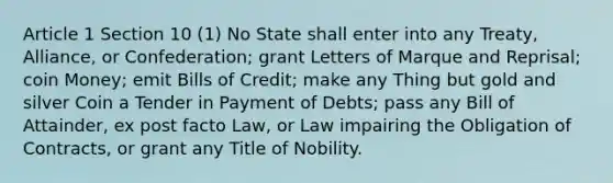 Article 1 Section 10 (1) No State shall enter into any Treaty, Alliance, or Confederation; grant Letters of Marque and Reprisal; coin Money; emit Bills of Credit; make any Thing but gold and silver Coin a Tender in Payment of Debts; pass any Bill of Attainder, ex post facto Law, or Law impairing the Obligation of Contracts, or grant any Title of Nobility.