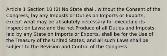 Article 1 Section 10 (2) No State shall, without the Consent of the Congress, lay any Imposts or Duties on Imports or Exports, except what may be absolutely necessary for executing its inspection Laws: and the net Produce of all Duties and Imposts, laid by any State on Imports or Exports, shall be for the Use of the Treasury of the United States; and all such Laws shall be subject to the Revision and Control of the Congress.