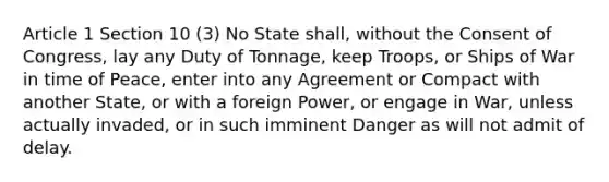 Article 1 Section 10 (3) No State shall, without the Consent of Congress, lay any Duty of Tonnage, keep Troops, or Ships of War in time of Peace, enter into any Agreement or Compact with another State, or with a foreign Power, or engage in War, unless actually invaded, or in such imminent Danger as will not admit of delay.