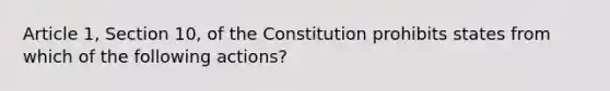 Article 1, Section 10, of the Constitution prohibits states from which of the following actions?