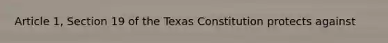 Article 1, Section 19 of the Texas Constitution protects against