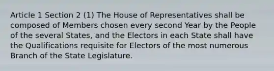 Article 1 Section 2 (1) The House of Representatives shall be composed of Members chosen every second Year by the People of the several States, and the Electors in each State shall have the Qualifications requisite for Electors of the most numerous Branch of the State Legislature.