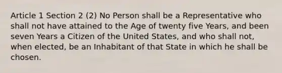 Article 1 Section 2 (2) No Person shall be a Representative who shall not have attained to the Age of twenty five Years, and been seven Years a Citizen of the United States, and who shall not, when elected, be an Inhabitant of that State in which he shall be chosen.