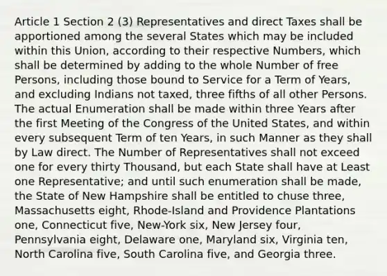 Article 1 Section 2 (3) Representatives and direct Taxes shall be apportioned among the several States which may be included within this Union, according to their respective Numbers, which shall be determined by adding to the whole Number of free Persons, including those bound to Service for a Term of Years, and excluding Indians not taxed, three fifths of all other Persons. The actual Enumeration shall be made within three Years after the first Meeting of the Congress of the United States, and within every subsequent Term of ten Years, in such Manner as they shall by Law direct. The Number of Representatives shall not exceed one for every thirty Thousand, but each State shall have at Least one Representative; and until such enumeration shall be made, the State of New Hampshire shall be entitled to chuse three, Massachusetts eight, Rhode-Island and Providence Plantations one, Connecticut five, New-York six, New Jersey four, Pennsylvania eight, Delaware one, Maryland six, Virginia ten, North Carolina five, South Carolina five, and Georgia three.