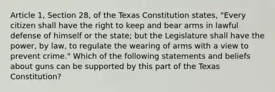 Article 1, Section 28, of the Texas Constitution states, "Every citizen shall have the right to keep and bear arms in lawful defense of himself or the state; but the Legislature shall have the power, by law, to regulate the wearing of arms with a view to prevent crime." Which of the following statements and beliefs about guns can be supported by this part of the Texas Constitution?