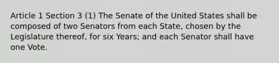 Article 1 Section 3 (1) The Senate of the United States shall be composed of two Senators from each State, chosen by the Legislature thereof, for six Years; and each Senator shall have one Vote.