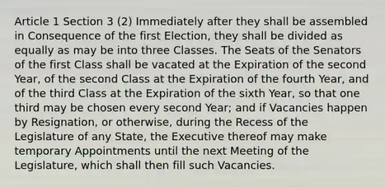 Article 1 Section 3 (2) Immediately after they shall be assembled in Consequence of the first Election, they shall be divided as equally as may be into three Classes. The Seats of the Senators of the first Class shall be vacated at the Expiration of the second Year, of the second Class at the Expiration of the fourth Year, and of the third Class at the Expiration of the sixth Year, so that one third may be chosen every second Year; and if Vacancies happen by Resignation, or otherwise, during the Recess of the Legislature of any State, the Executive thereof may make temporary Appointments until the next Meeting of the Legislature, which shall then fill such Vacancies.