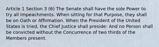 Article 1 Section 3 (6) The Senate shall have the sole Power to try all Impeachments. When sitting for that Purpose, they shall be on Oath or Affirmation. When the President of the United States is tried, the Chief Justice shall preside: And no Person shall be convicted without the Concurrence of two thirds of the Members present.