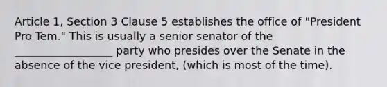 Article 1, Section 3 Clause 5 establishes the office of "President Pro Tem." This is usually a senior senator of the __________________ party who presides over the Senate in the absence of the vice president, (which is most of the time).