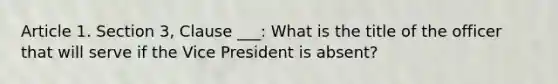 Article 1. Section 3, Clause ___: What is the title of the officer that will serve if the Vice President is absent?