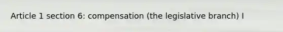 Article 1 section 6: compensation (the legislative branch) I