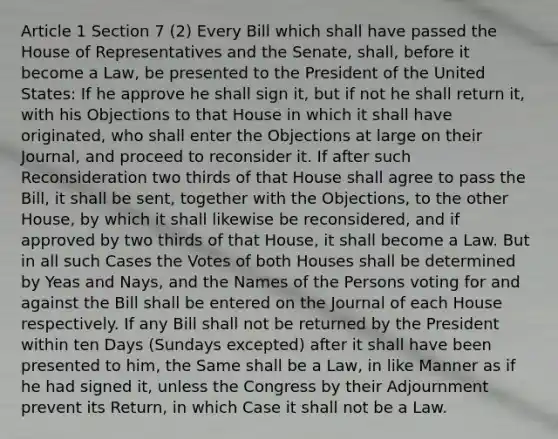 Article 1 Section 7 (2) Every Bill which shall have passed the House of Representatives and the Senate, shall, before it become a Law, be presented to the President of the United States: If he approve he shall sign it, but if not he shall return it, with his Objections to that House in which it shall have originated, who shall enter the Objections at large on their Journal, and proceed to reconsider it. If after such Reconsideration two thirds of that House shall agree to pass the Bill, it shall be sent, together with the Objections, to the other House, by which it shall likewise be reconsidered, and if approved by two thirds of that House, it shall become a Law. But in all such Cases the Votes of both Houses shall be determined by Yeas and Nays, and the Names of the Persons voting for and against the Bill shall be entered on the Journal of each House respectively. If any Bill shall not be returned by the President within ten Days (Sundays excepted) after it shall have been presented to him, the Same shall be a Law, in like Manner as if he had signed it, unless the Congress by their Adjournment prevent its Return, in which Case it shall not be a Law.