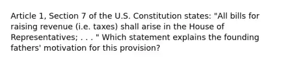 Article 1, Section 7 of the U.S. Constitution states: "All bills for raising revenue (i.e. taxes) shall arise in the House of Representatives; . . . " Which statement explains the founding fathers' motivation for this provision?