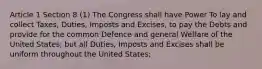 Article 1 Section 8 (1) The Congress shall have Power To lay and collect Taxes, Duties, Imposts and Excises, to pay the Debts and provide for the common Defence and general Welfare of the United States; but all Duties, Imposts and Excises shall be uniform throughout the United States;