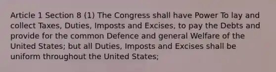 Article 1 Section 8 (1) The Congress shall have Power To lay and collect Taxes, Duties, Imposts and Excises, to pay the Debts and provide for the common Defence and general Welfare of the United States; but all Duties, Imposts and Excises shall be uniform throughout the United States;