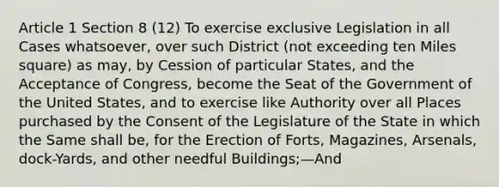 Article 1 Section 8 (12) To exercise exclusive Legislation in all Cases whatsoever, over such District (not exceeding ten Miles square) as may, by Cession of particular States, and the Acceptance of Congress, become the Seat of the Government of the United States, and to exercise like Authority over all Places purchased by the Consent of the Legislature of the State in which the Same shall be, for the Erection of Forts, Magazines, Arsenals, dock-Yards, and other needful Buildings;—And