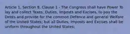 Article 1, Section 8, Clause 1 ‐ The Congress shall have Power To lay and collect Taxes, Duties, Imposts and Excises, to pay the Debts and provide for the common Defence and general Welfare of the United States; but all Duties, Imposts and Excises shall be uniform throughout the United States;