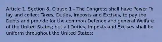 Article 1, Section 8, Clause 1 ‐ The Congress shall have Power To lay and collect Taxes, Duties, Imposts and Excises, to pay the Debts and provide for the common Defence and general Welfare of the United States; but all Duties, Imposts and Excises shall be uniform throughout the United States;