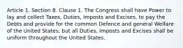 Article 1. Section 8. Clause 1. The Congress shall have Power to lay and collect Taxes, Duties, Imposts and Excises, to pay the Debts and provide for the common Defence and general Welfare of the United States; but all Duties, Imposts and Excises shall be uniform throughout the United States.