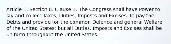 Article 1. Section 8. Clause 1. The Congress shall have Power to lay and collect Taxes, Duties, Imposts and Excises, to pay the Debts and provide for the common Defence and general Welfare of the United States; but all Duties, Imposts and Excises shall be uniform throughout the United States.