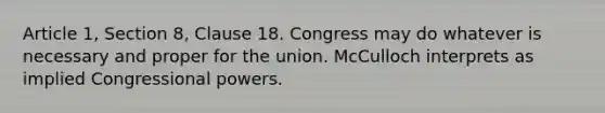 Article 1, Section 8, Clause 18. Congress may do whatever is necessary and proper for the union. McCulloch interprets as implied Congressional powers.