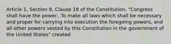 Article 1, Section 8, Clause 18 of the Constitution, "Congress shall have the power...To make all laws which shall be necessary and proper for carrying into execution the foregoing powers, and all other powers vested by this Constitution in the government of the United States" created