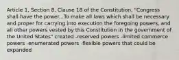 Article 1, Section 8, Clause 18 of the Constitution, "Congress shall have the power...To make all laws which shall be necessary and proper for carrying into execution the foregoing powers, and all other powers vested by this Constitution in the government of the United States" created -reserved powers -limited commerce powers -enumerated powers -flexible powers that could be expanded