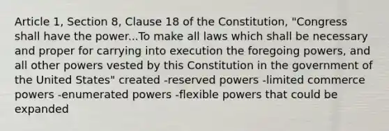 Article 1, Section 8, Clause 18 of the Constitution, "Congress shall have the power...To make all laws which shall be necessary and proper for carrying into execution the foregoing powers, and all other powers vested by this Constitution in the government of the United States" created -reserved powers -limited commerce powers -enumerated powers -flexible powers that could be expanded