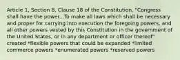 Article 1, Section 8, Clause 18 of the Constitution, "Congress shall have the power...To make all laws which shall be necessary and proper for carrying into execution the foregoing powers, and all other powers vested by this Constitution in the government of the United States, or in any department or officer thereof" created *flexible powers that could be expanded *limited commerce powers *enumerated powers *reserved powers