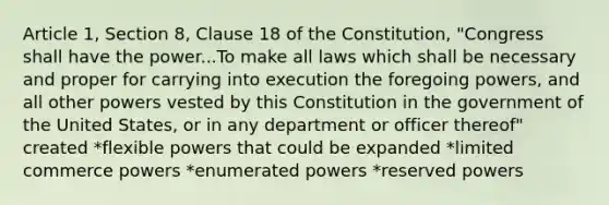 Article 1, Section 8, Clause 18 of the Constitution, "Congress shall have the power...To make all laws which shall be necessary and proper for carrying into execution the foregoing powers, and all other powers vested by this Constitution in the government of the United States, or in any department or officer thereof" created *flexible powers that could be expanded *limited commerce powers *enumerated powers *reserved powers