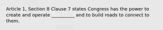 Article 1, Section 8 Clause 7 states Congress has the power to create and operate __________ and to build roads to connect to them.