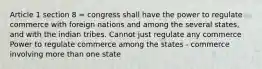 Article 1 section 8 = congress shall have the power to regulate commerce with foreign nations and among the several states, and with the indian tribes. Cannot just regulate any commerce Power to regulate commerce among the states - commerce involving more than one state