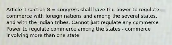 Article 1 section 8 = congress shall have the power to regulate commerce with foreign nations and among the several states, and with the indian tribes. Cannot just regulate any commerce Power to regulate commerce among the states - commerce involving more than one state