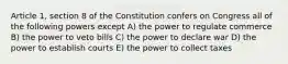 Article 1, section 8 of the Constitution confers on Congress all of the following powers except A) the power to regulate commerce B) the power to veto bills C) the power to declare war D) the power to establish courts E) the power to collect taxes