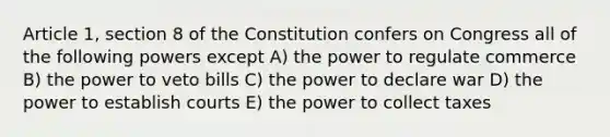 Article 1, section 8 of the Constitution confers on Congress all of the following powers except A) the power to regulate commerce B) the power to veto bills C) the power to declare war D) the power to establish courts E) the power to collect taxes