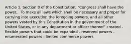 Article 1, Section 8 of the Constitution, "Congress shall have the power... To make all laws which shall be necessary and proper for carrying into execution the foregoing powers, and all other powers vested by this Constitution in the government of the United States, or in any department or officer thereof" created - flexible powers that could be expanded - reserved powers - enumerated powers - limited commerce powers