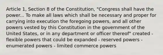 Article 1, Section 8 of the Constitution, "Congress shall have the power... To make all laws which shall be necessary and proper for carrying into execution the foregoing powers, and all other powers vested by this Constitution in the government of the United States, or in any department or officer thereof" created - flexible powers that could be expanded - reserved powers - enumerated powers - limited commerce powers