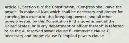 Article 1, Section 8 of the Constitution, "Congress shall have the power...To make all laws which shall be necessary and proper for carrying into execution the foregoing powers, and all other powers vested by this Constitution in the government of the United States, or in any department or officer thereof" is referred to as the A. reserved power clause B. commerce clause C. necessary and proper clause D. implied powers clause