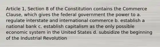 Article 1, Section 8 of the Constitution contains the Commerce Clause, which gives the federal government the power to a. regulate interstate and international commerce b. establish a national bank c. establish capitalism as the only possible economic system in the United States d. subsidize the beginning of the Industrial Revolution