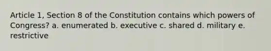 Article 1, Section 8 of the Constitution contains which powers of Congress? a. enumerated b. executive c. shared d. military e. restrictive