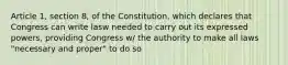 Article 1, section 8, of the Constitution, which declares that Congress can write lasw needed to carry out its expressed powers, providing Congress w/ the authority to make all laws "necessary and proper" to do so