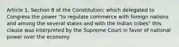 Article 1, Section 8 of the Constitution; which delegated to Congress the power "to regulate commerce with foreign nations and among the several states and with the Indian tribes" this clause was interpreted by the Supreme Court in favor of national power over the economy