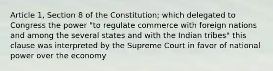 Article 1, Section 8 of the Constitution; which delegated to Congress the power "to regulate commerce with foreign nations and among the several states and with the Indian tribes" this clause was interpreted by the Supreme Court in favor of national power over the economy