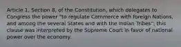 Article 1, Section 8, of the Constitution, which delegates to Congress the power "to regulate Commerce with foreign Nations, and among the several States and with the Indian Tribes"; this clause was interpreted by the Supreme Court in favor of national power over the economy.