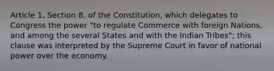 Article 1, Section 8, of the Constitution, which delegates to Congress the power "to regulate Commerce with foreign Nations, and among the several States and with the Indian Tribes"; this clause was interpreted by the Supreme Court in favor of national power over the economy.