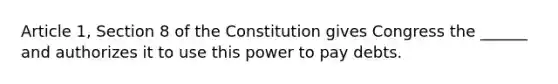 Article 1, Section 8 of the Constitution gives Congress the ______ and authorizes it to use this power to pay debts.