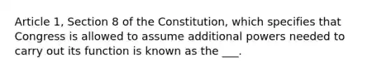 Article 1, Section 8 of the Constitution, which specifies that Congress is allowed to assume additional powers needed to carry out its function is known as the ___.